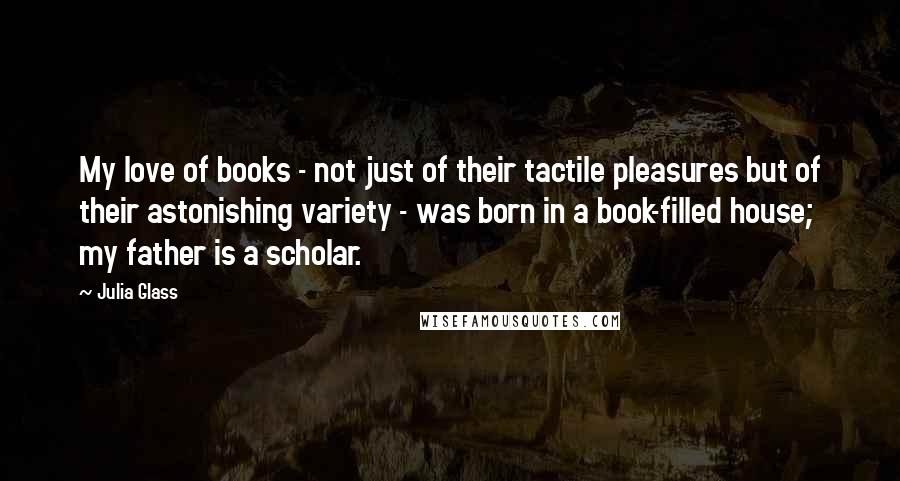 Julia Glass Quotes: My love of books - not just of their tactile pleasures but of their astonishing variety - was born in a book-filled house; my father is a scholar.