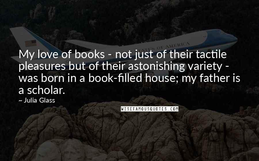 Julia Glass Quotes: My love of books - not just of their tactile pleasures but of their astonishing variety - was born in a book-filled house; my father is a scholar.