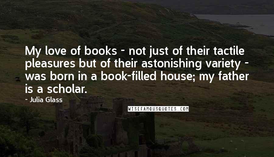 Julia Glass Quotes: My love of books - not just of their tactile pleasures but of their astonishing variety - was born in a book-filled house; my father is a scholar.