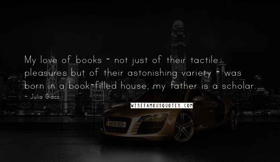 Julia Glass Quotes: My love of books - not just of their tactile pleasures but of their astonishing variety - was born in a book-filled house; my father is a scholar.