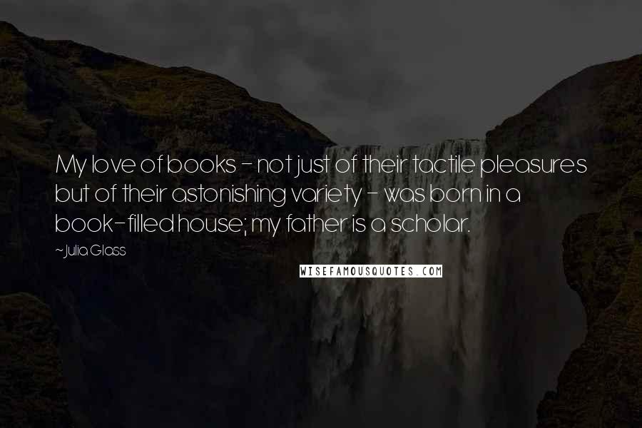 Julia Glass Quotes: My love of books - not just of their tactile pleasures but of their astonishing variety - was born in a book-filled house; my father is a scholar.