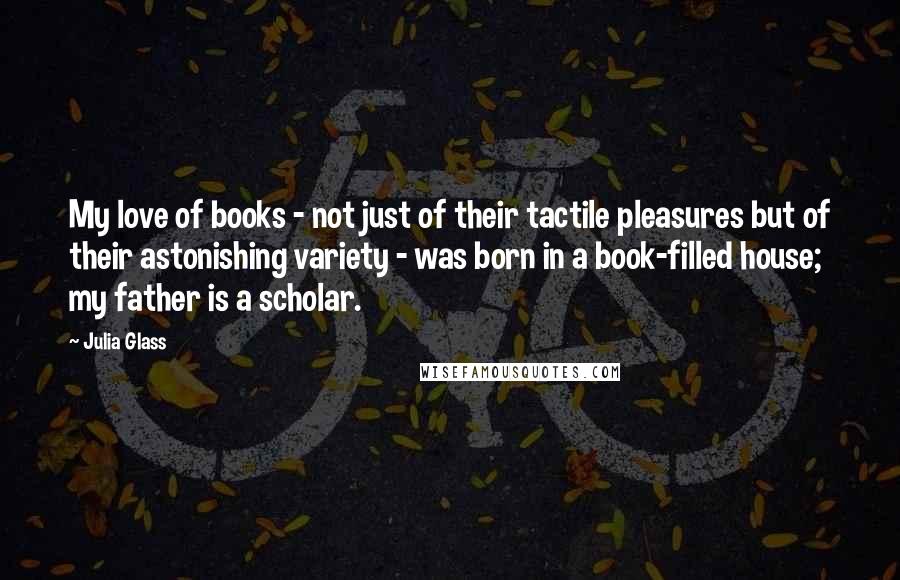 Julia Glass Quotes: My love of books - not just of their tactile pleasures but of their astonishing variety - was born in a book-filled house; my father is a scholar.