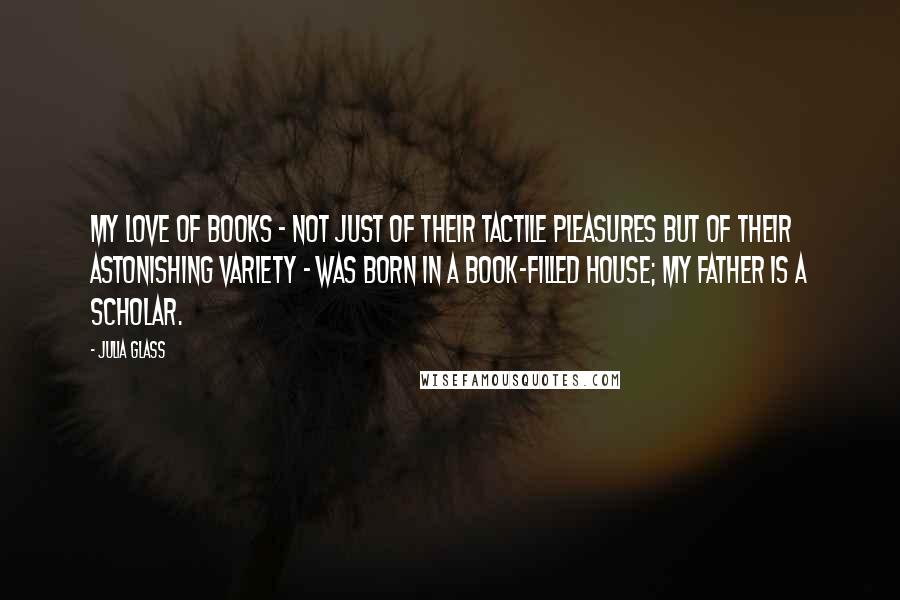 Julia Glass Quotes: My love of books - not just of their tactile pleasures but of their astonishing variety - was born in a book-filled house; my father is a scholar.