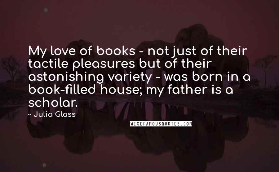 Julia Glass Quotes: My love of books - not just of their tactile pleasures but of their astonishing variety - was born in a book-filled house; my father is a scholar.