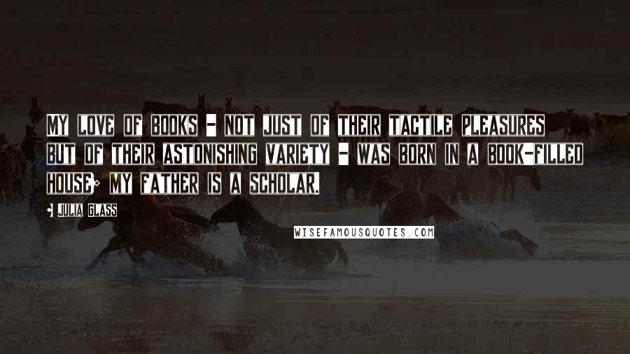 Julia Glass Quotes: My love of books - not just of their tactile pleasures but of their astonishing variety - was born in a book-filled house; my father is a scholar.