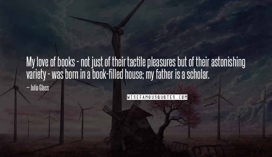 Julia Glass Quotes: My love of books - not just of their tactile pleasures but of their astonishing variety - was born in a book-filled house; my father is a scholar.