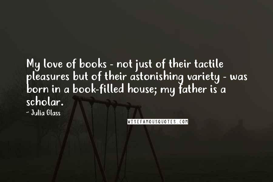 Julia Glass Quotes: My love of books - not just of their tactile pleasures but of their astonishing variety - was born in a book-filled house; my father is a scholar.