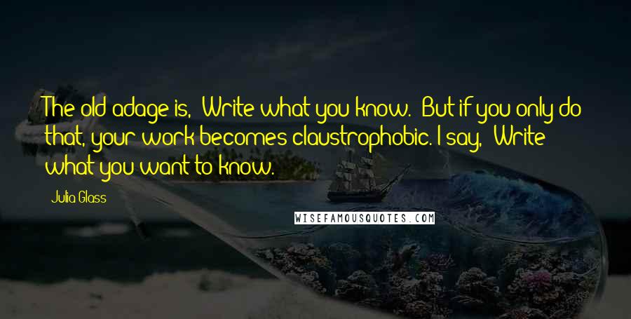 Julia Glass Quotes: The old adage is, 'Write what you know.' But if you only do that, your work becomes claustrophobic. I say, 'Write what you want to know.'