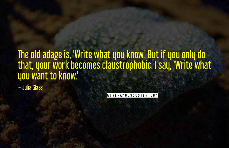 Julia Glass Quotes: The old adage is, 'Write what you know.' But if you only do that, your work becomes claustrophobic. I say, 'Write what you want to know.'
