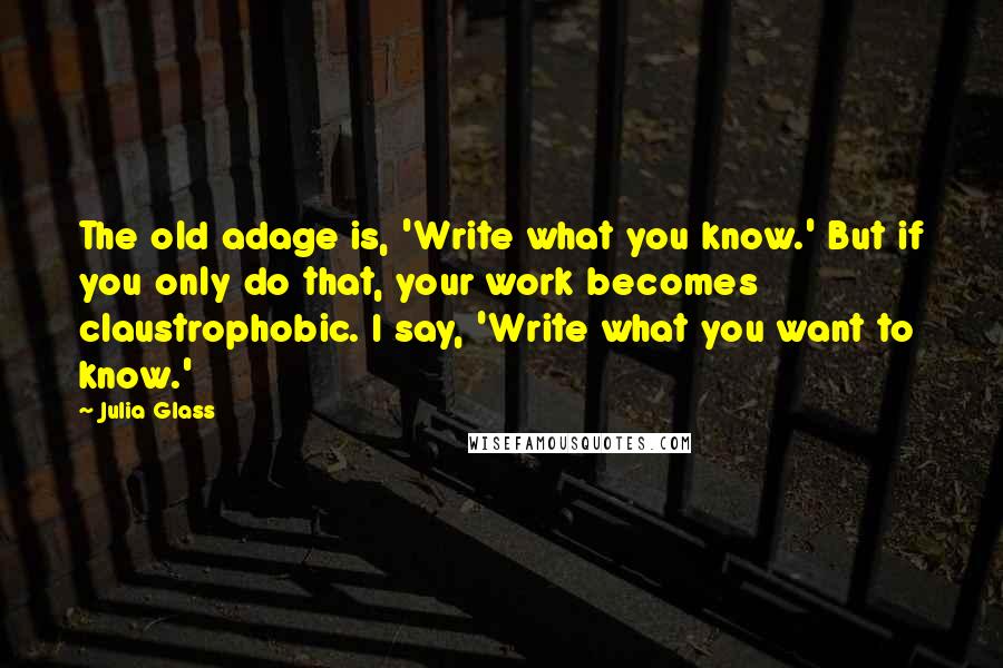 Julia Glass Quotes: The old adage is, 'Write what you know.' But if you only do that, your work becomes claustrophobic. I say, 'Write what you want to know.'