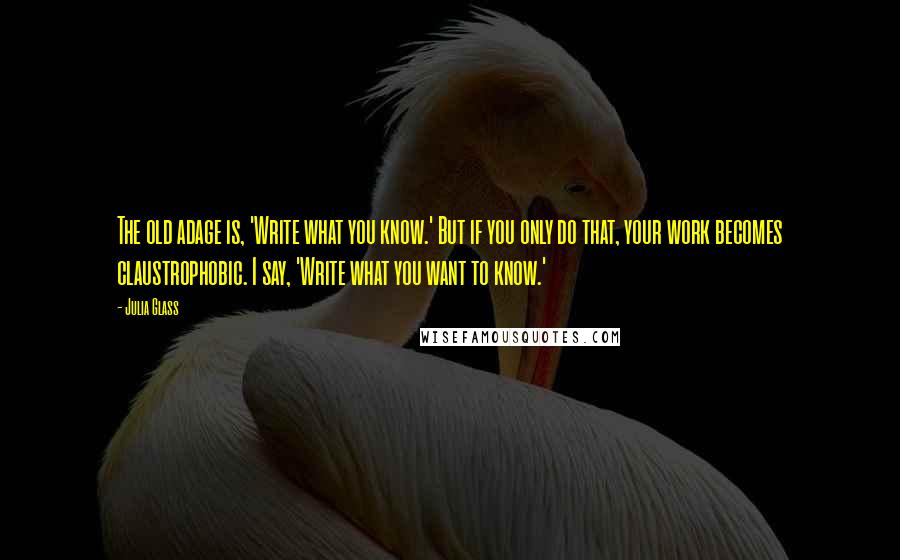 Julia Glass Quotes: The old adage is, 'Write what you know.' But if you only do that, your work becomes claustrophobic. I say, 'Write what you want to know.'