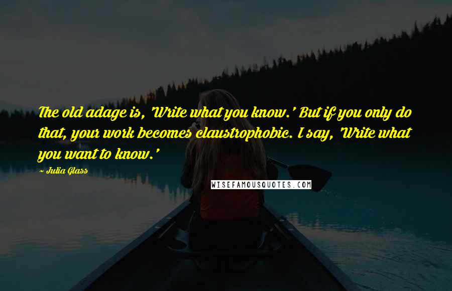 Julia Glass Quotes: The old adage is, 'Write what you know.' But if you only do that, your work becomes claustrophobic. I say, 'Write what you want to know.'