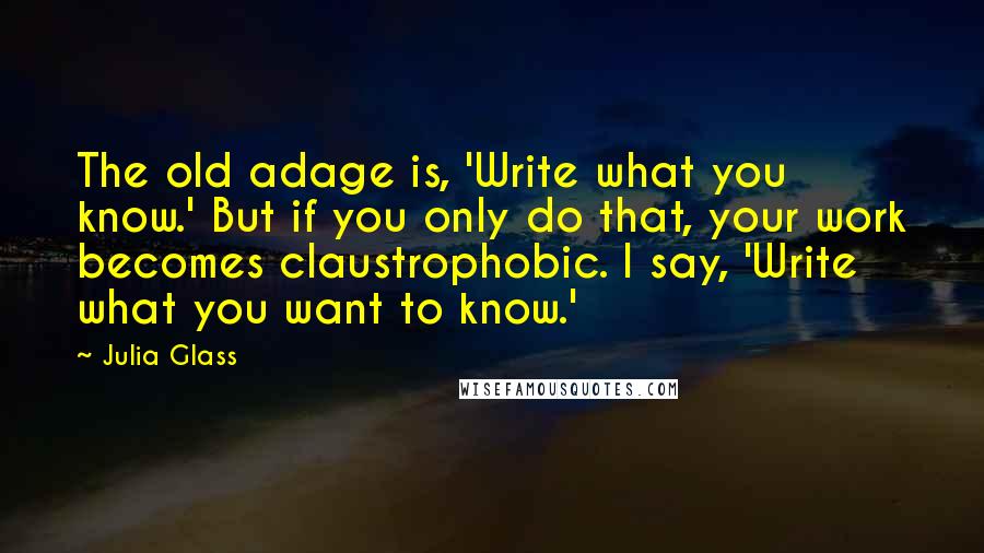 Julia Glass Quotes: The old adage is, 'Write what you know.' But if you only do that, your work becomes claustrophobic. I say, 'Write what you want to know.'