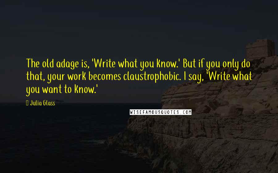 Julia Glass Quotes: The old adage is, 'Write what you know.' But if you only do that, your work becomes claustrophobic. I say, 'Write what you want to know.'