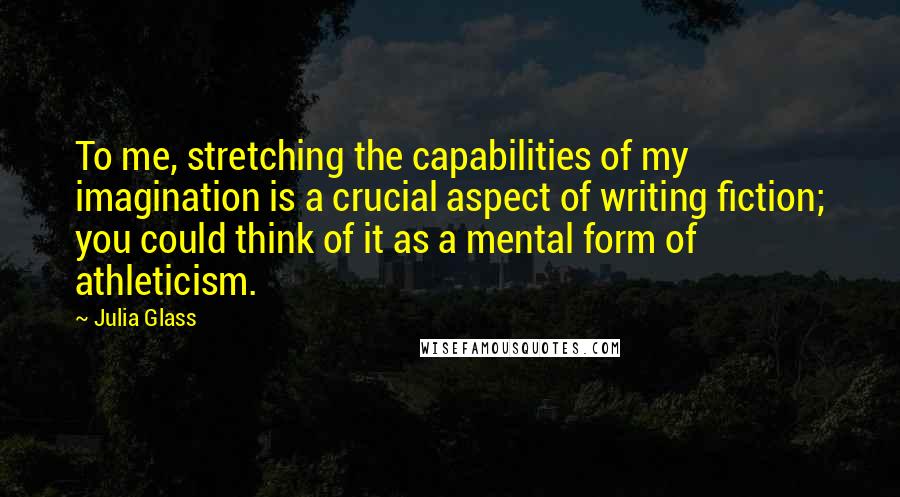 Julia Glass Quotes: To me, stretching the capabilities of my imagination is a crucial aspect of writing fiction; you could think of it as a mental form of athleticism.