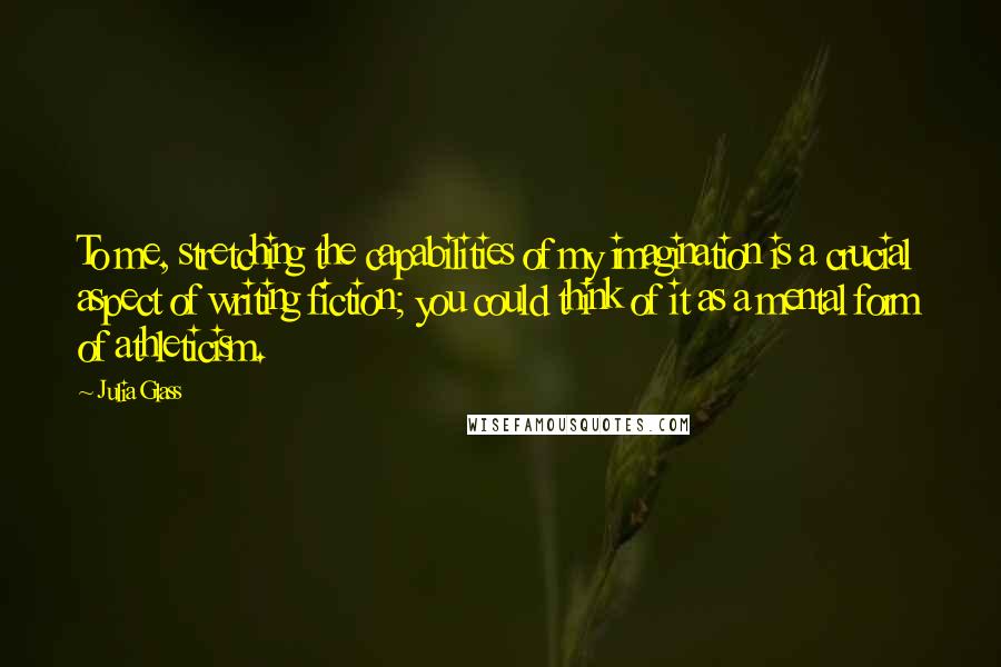 Julia Glass Quotes: To me, stretching the capabilities of my imagination is a crucial aspect of writing fiction; you could think of it as a mental form of athleticism.