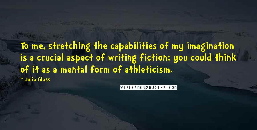 Julia Glass Quotes: To me, stretching the capabilities of my imagination is a crucial aspect of writing fiction; you could think of it as a mental form of athleticism.