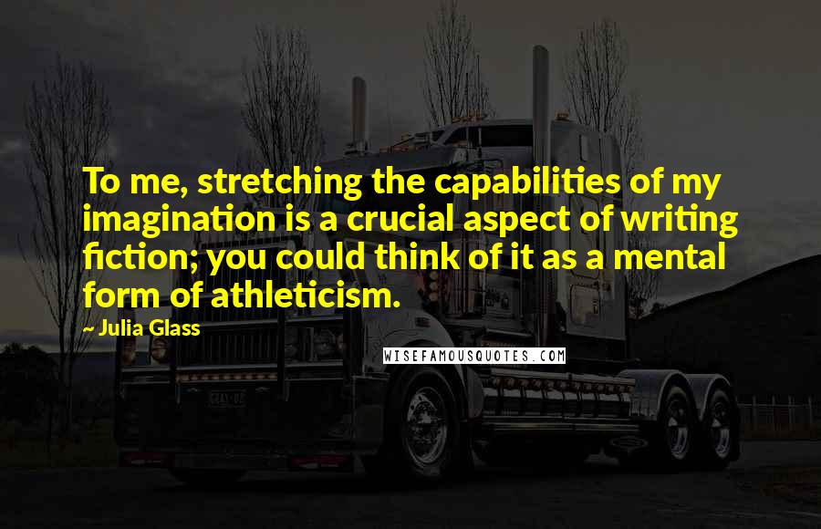 Julia Glass Quotes: To me, stretching the capabilities of my imagination is a crucial aspect of writing fiction; you could think of it as a mental form of athleticism.