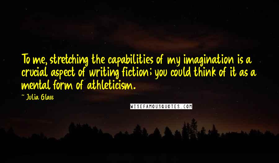 Julia Glass Quotes: To me, stretching the capabilities of my imagination is a crucial aspect of writing fiction; you could think of it as a mental form of athleticism.