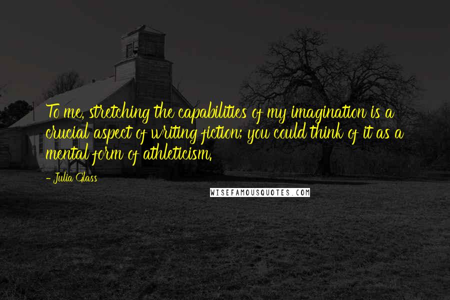 Julia Glass Quotes: To me, stretching the capabilities of my imagination is a crucial aspect of writing fiction; you could think of it as a mental form of athleticism.