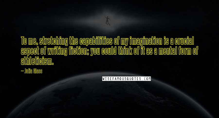 Julia Glass Quotes: To me, stretching the capabilities of my imagination is a crucial aspect of writing fiction; you could think of it as a mental form of athleticism.