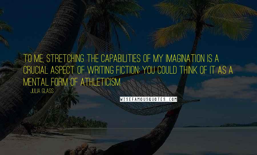 Julia Glass Quotes: To me, stretching the capabilities of my imagination is a crucial aspect of writing fiction; you could think of it as a mental form of athleticism.