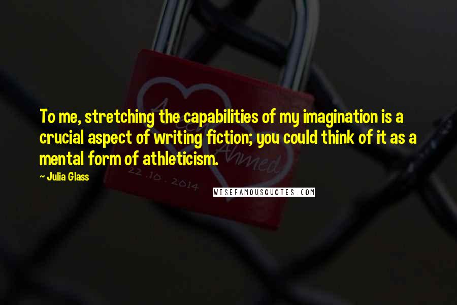 Julia Glass Quotes: To me, stretching the capabilities of my imagination is a crucial aspect of writing fiction; you could think of it as a mental form of athleticism.