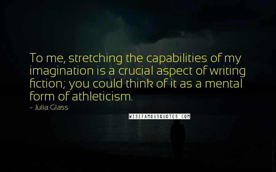 Julia Glass Quotes: To me, stretching the capabilities of my imagination is a crucial aspect of writing fiction; you could think of it as a mental form of athleticism.