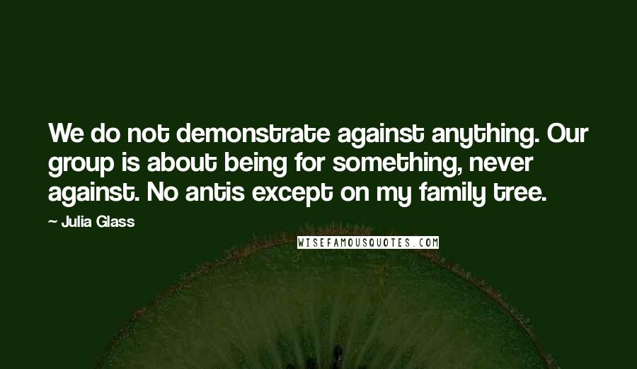 Julia Glass Quotes: We do not demonstrate against anything. Our group is about being for something, never against. No antis except on my family tree.