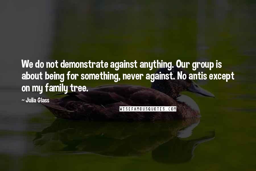 Julia Glass Quotes: We do not demonstrate against anything. Our group is about being for something, never against. No antis except on my family tree.