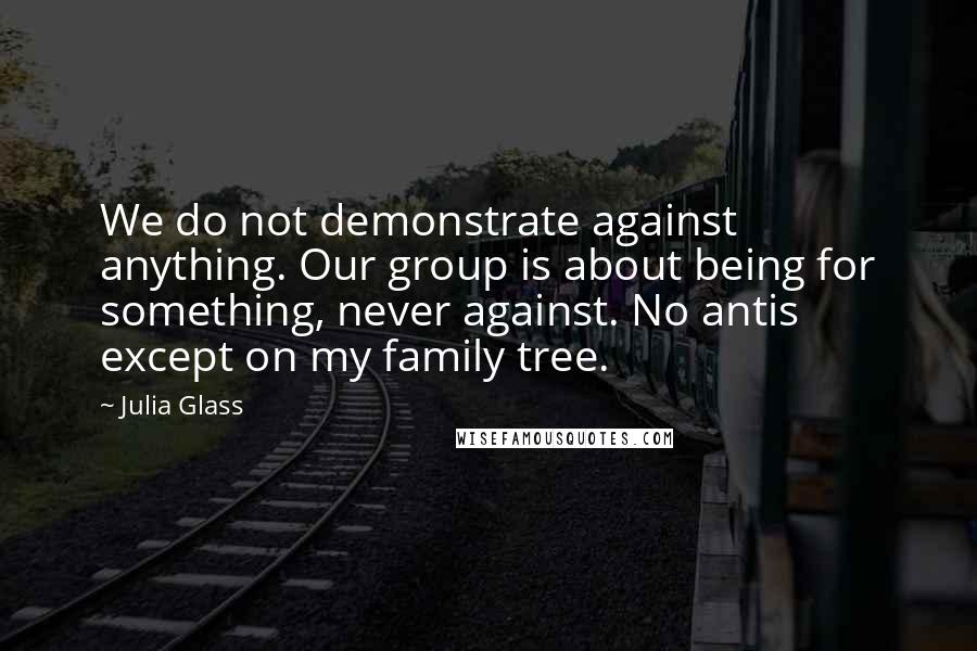 Julia Glass Quotes: We do not demonstrate against anything. Our group is about being for something, never against. No antis except on my family tree.