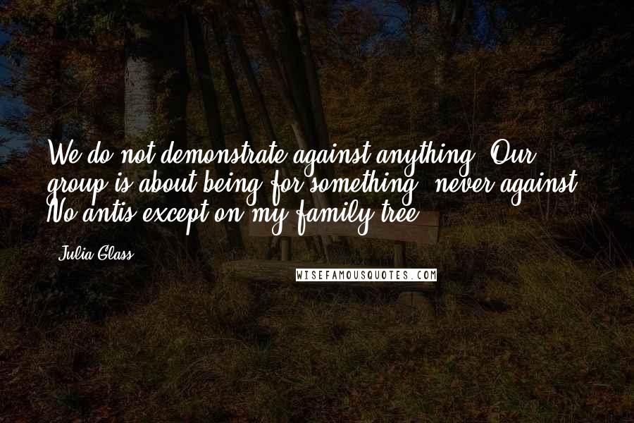 Julia Glass Quotes: We do not demonstrate against anything. Our group is about being for something, never against. No antis except on my family tree.