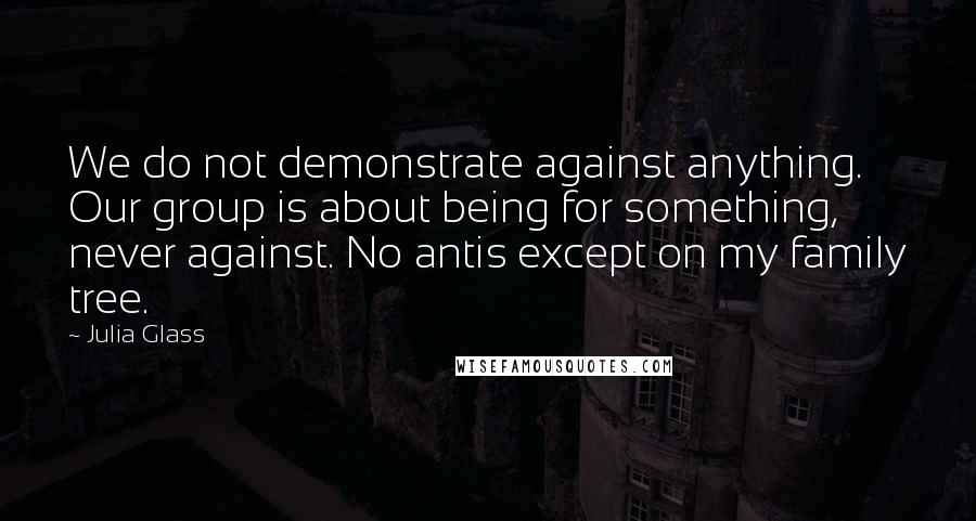 Julia Glass Quotes: We do not demonstrate against anything. Our group is about being for something, never against. No antis except on my family tree.