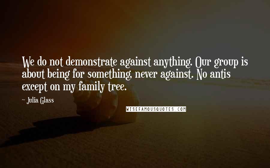 Julia Glass Quotes: We do not demonstrate against anything. Our group is about being for something, never against. No antis except on my family tree.