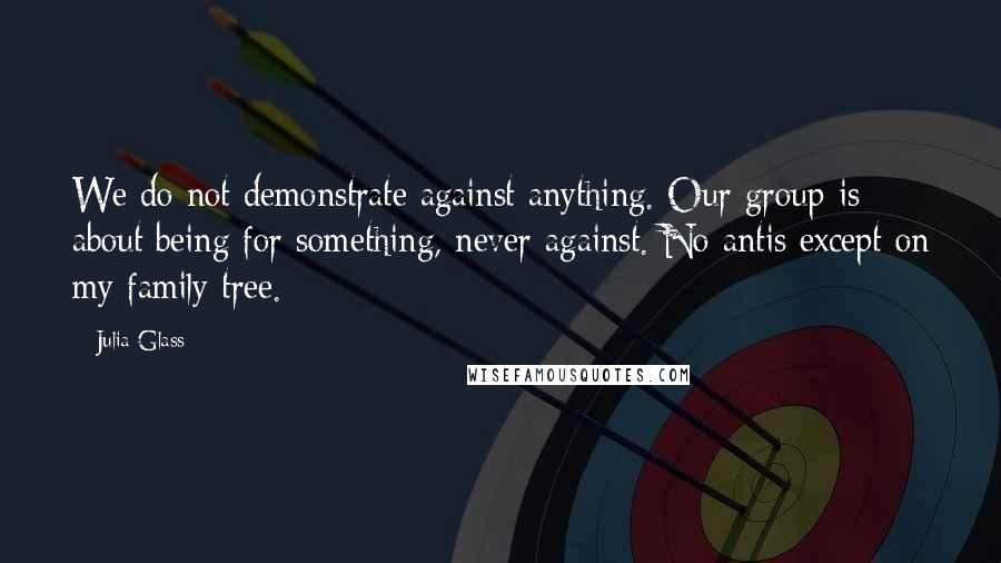 Julia Glass Quotes: We do not demonstrate against anything. Our group is about being for something, never against. No antis except on my family tree.