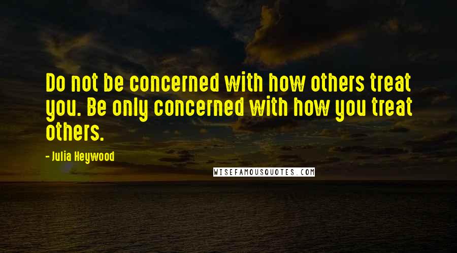 Julia Heywood Quotes: Do not be concerned with how others treat you. Be only concerned with how you treat others.