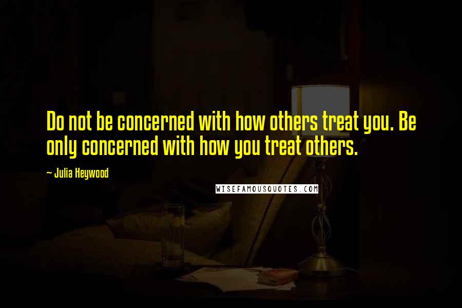 Julia Heywood Quotes: Do not be concerned with how others treat you. Be only concerned with how you treat others.