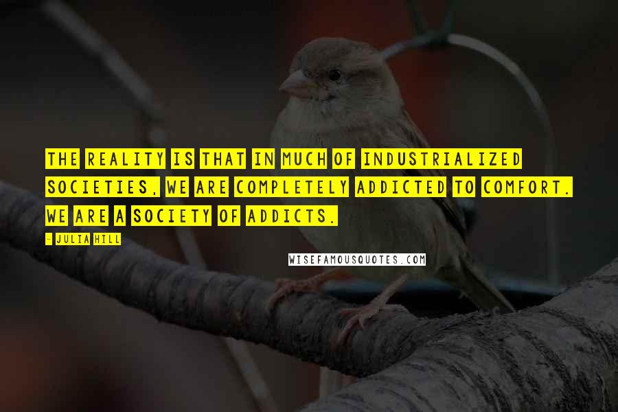 Julia Hill Quotes: The reality is that in much of industrialized societies, we are completely addicted to comfort. We are a society of addicts.