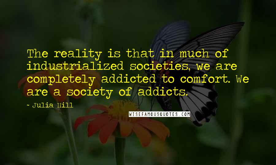 Julia Hill Quotes: The reality is that in much of industrialized societies, we are completely addicted to comfort. We are a society of addicts.