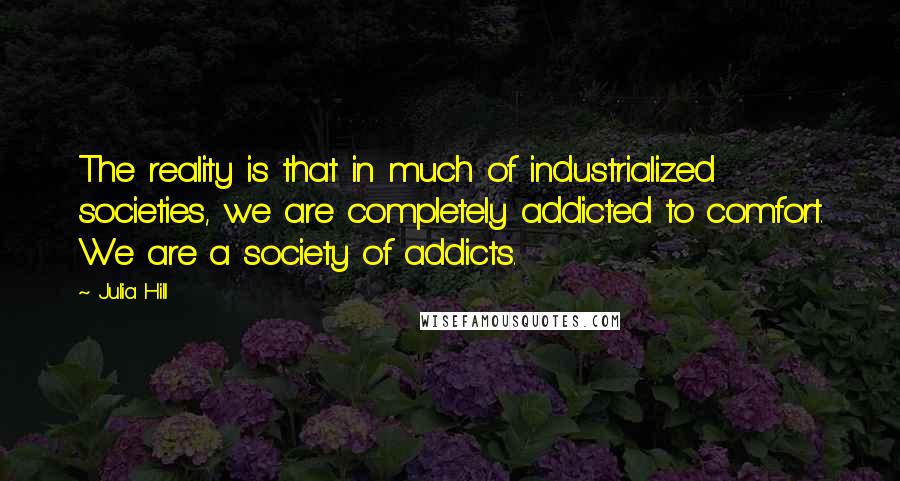 Julia Hill Quotes: The reality is that in much of industrialized societies, we are completely addicted to comfort. We are a society of addicts.