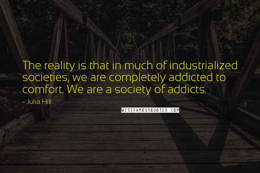 Julia Hill Quotes: The reality is that in much of industrialized societies, we are completely addicted to comfort. We are a society of addicts.