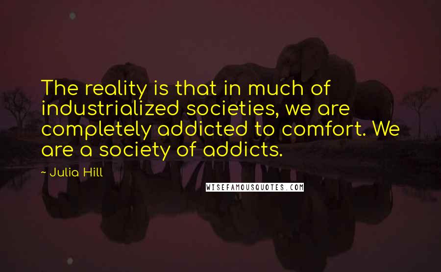 Julia Hill Quotes: The reality is that in much of industrialized societies, we are completely addicted to comfort. We are a society of addicts.