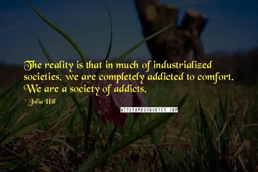 Julia Hill Quotes: The reality is that in much of industrialized societies, we are completely addicted to comfort. We are a society of addicts.