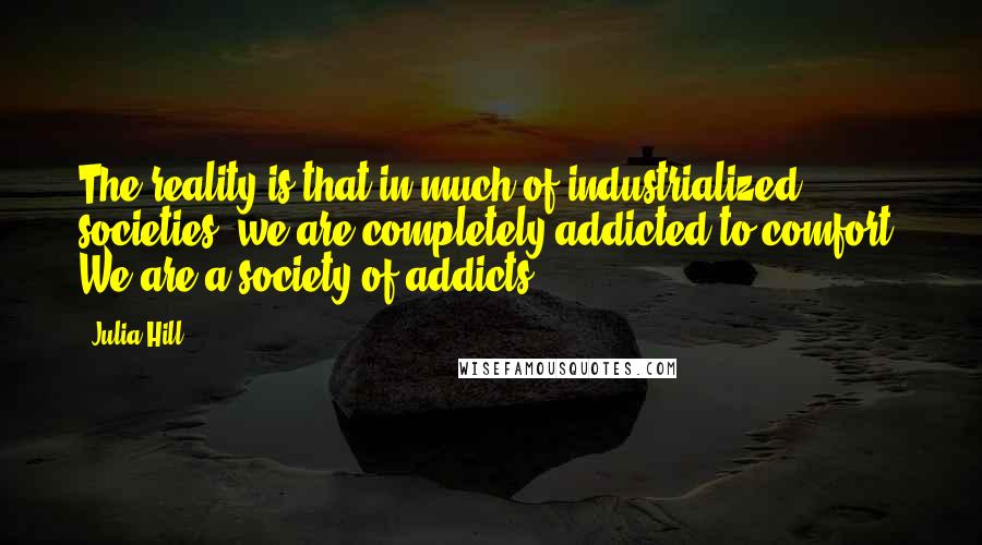 Julia Hill Quotes: The reality is that in much of industrialized societies, we are completely addicted to comfort. We are a society of addicts.