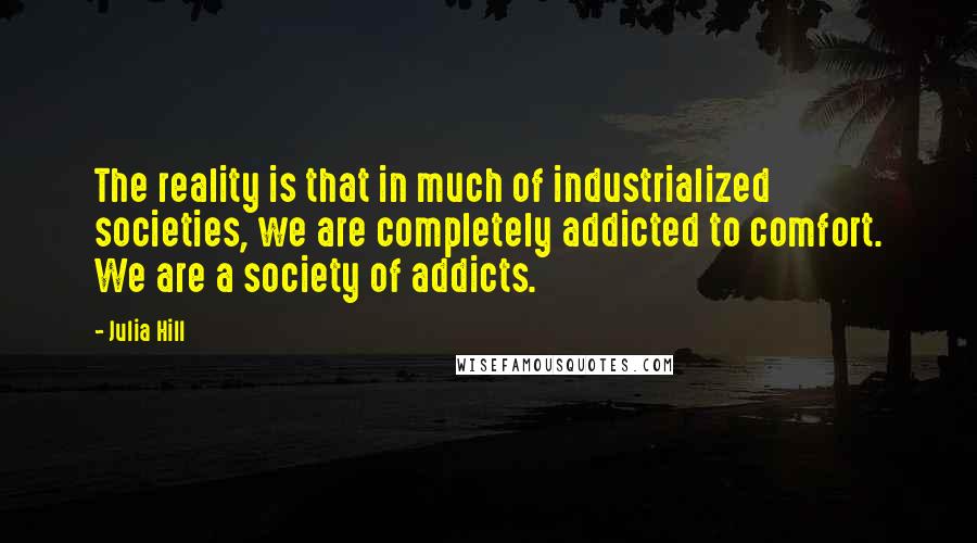 Julia Hill Quotes: The reality is that in much of industrialized societies, we are completely addicted to comfort. We are a society of addicts.