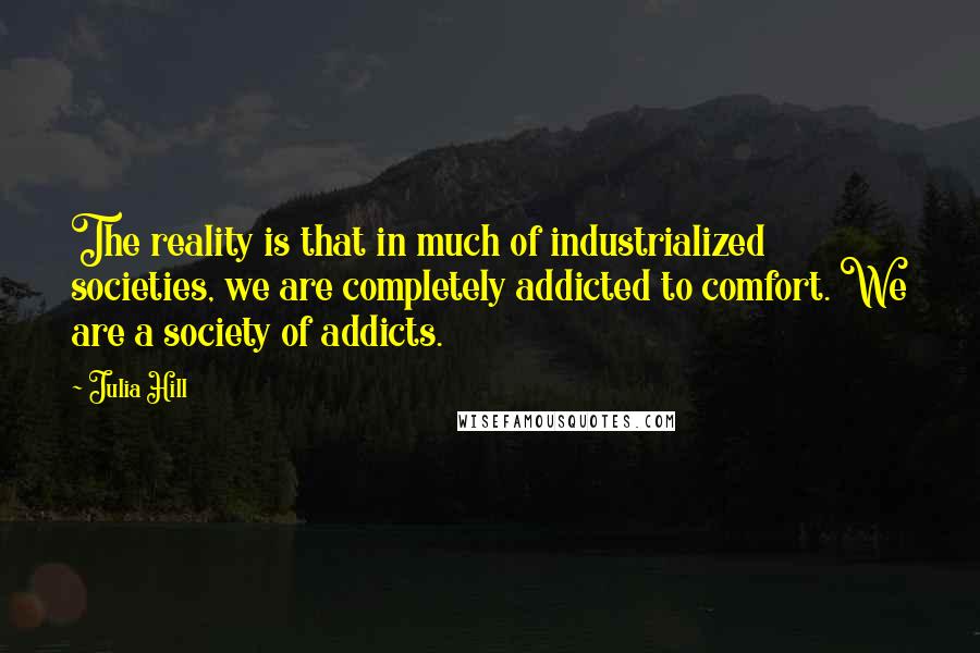 Julia Hill Quotes: The reality is that in much of industrialized societies, we are completely addicted to comfort. We are a society of addicts.