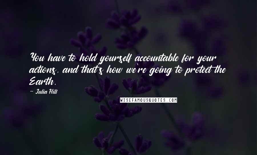 Julia Hill Quotes: You have to hold yourself accountable for your actions, and that's how we're going to protect the Earth.