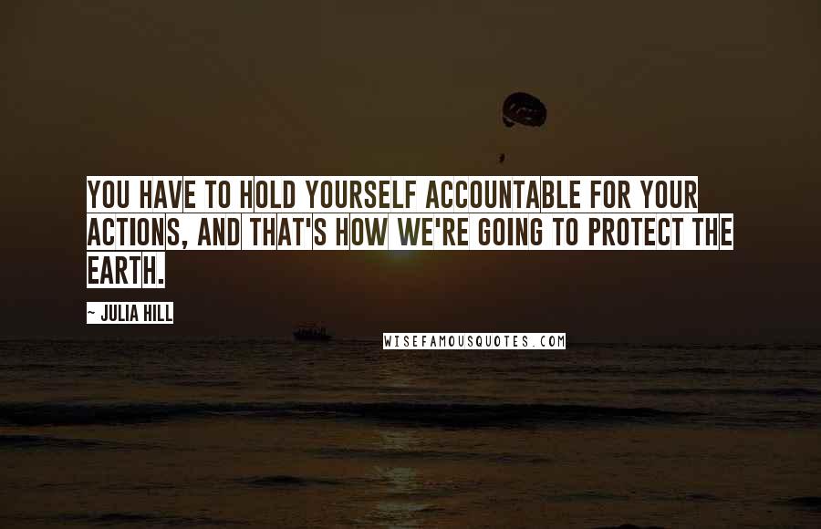 Julia Hill Quotes: You have to hold yourself accountable for your actions, and that's how we're going to protect the Earth.