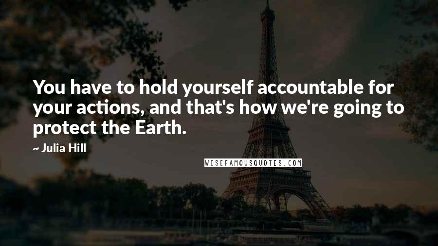 Julia Hill Quotes: You have to hold yourself accountable for your actions, and that's how we're going to protect the Earth.