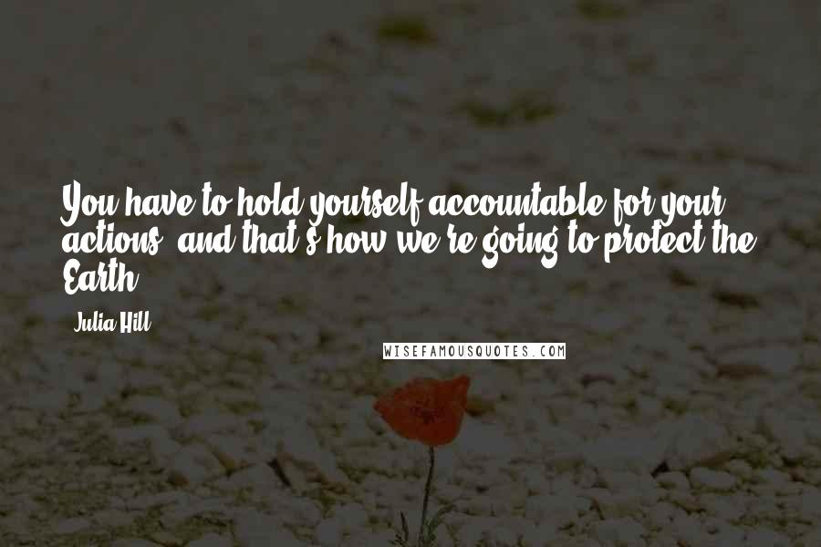 Julia Hill Quotes: You have to hold yourself accountable for your actions, and that's how we're going to protect the Earth.